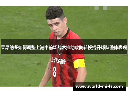 莱昂纳多如何调整上港中前场战术推动攻防转换提升球队整体表现