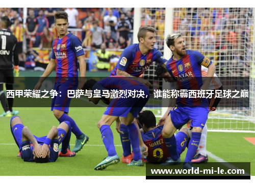 西甲荣耀之争：巴萨与皇马激烈对决，谁能称霸西班牙足球之巅