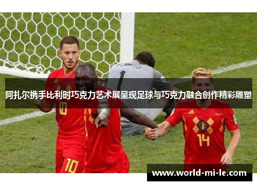 阿扎尔携手比利时巧克力艺术展呈现足球与巧克力融合创作精彩雕塑